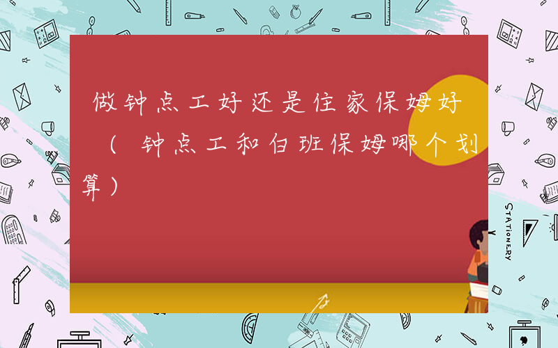 做钟点工好还是住家保姆好 (钟点工和白班保姆哪个划算)